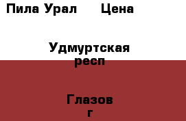 Пила Урал 2 › Цена ­ 2 500 - Удмуртская респ., Глазов г. Авто » Продажа запчастей   . Удмуртская респ.,Глазов г.